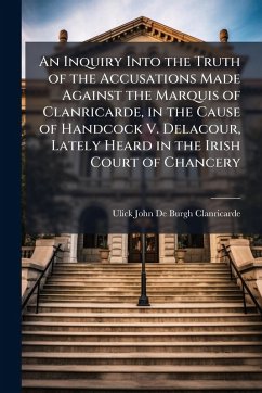 An Inquiry Into the Truth of the Accusations Made Against the Marquis of Clanricarde, in the Cause of Handcock V. Delacour, Lately Heard in the Irish Court of Chancery - Clanricarde, Ulick John De-Burgh
