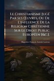 Le Christianisme JugÃ(c) Par Ses Å'uvres, Ou De L'influence De La Religion ChrÃ(c)tienne Sur Le Droit Public EuropÃ(c)en [&c.].