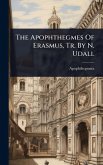 The Apophthegmes Of Erasmus, Tr. By N. Udall The Apophthegmes Of Erasmus, Tr. By N. Udall
