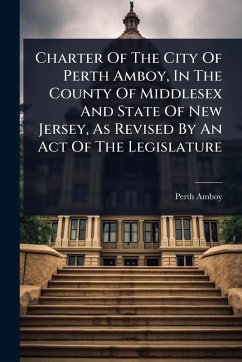 Charter Of The City Of Perth Amboy, In The County Of Middlesex And State Of New Jersey, As Revised By An Act Of The Legislature - (N J, Perth Amboy Charter Of The City Of Perth Amboy, In The County Of Middlesex And State Of New Jersey, As Revised By An Act Of The Legislature - (N J, Perth Amboy
