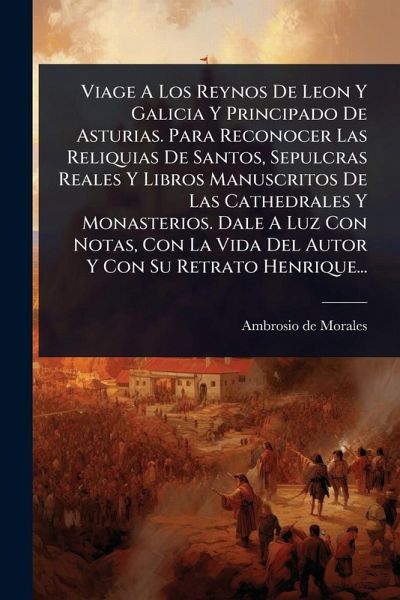 Viage A Los Reynos De Leon Y Galicia Y Principado De Asturias. Para Reconocer Las Reliquias De Santos, Sepulcras Reales Y Libros Manuscritos De Las Cathedrales Y Monasterios. Dale A Luz Con Notas, Con La Vida Del Autor Y Con Su Retrato Henrique...