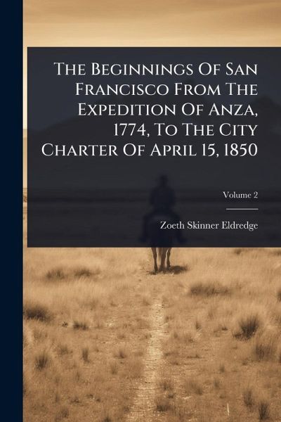 The Beginnings Of San Francisco From The Expedition Of Anza, 1774, To The City Charter Of April 15, 1850