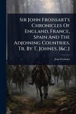 Sir John Froissart's Chronicles Of England, France, Spain And The Adjoining Countries, Tr. By T. Johnes. [&c.]