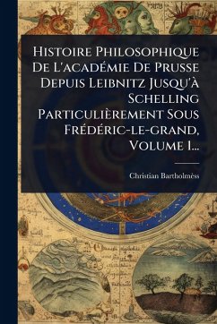 Histoire Philosophique De L'acadÃ(c)mie De Prusse Depuis Leibnitz Jusqu'Ã Schelling Particulièrement Sous FrÃ(c)dÃ(c)ric-le-grand, Volume 1... - Bartholmèss, Christian