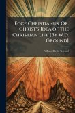 Ecce Christianus; Or, Christ's Idea of the Christian Life [By W.D. Ground]