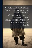 A Journal of a Voyage Round the World, in ... the Dolphin, Commanded by the Honourable Commodore Byron, by a Midshipman On Board A Journal of a Voyage Round the World, in ... the Dolphin, Commanded by the Honourable Commodore Byron, by a Midshipman On Board