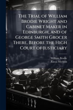 The Trial of William Brodie Wright and Cabinet Maker in Edinburgh, and of George Smith Grocer There, Before the High Court of Justiciary - Brodie, William; Morison, Ã&
