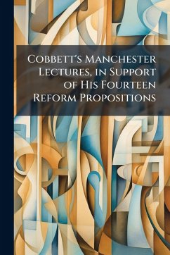 Cobbett's Manchester Lectures, in Support of His Fourteen Reform Propositions Cobbett's Manchester Lectures, in Support of His Fourteen Reform Propositions