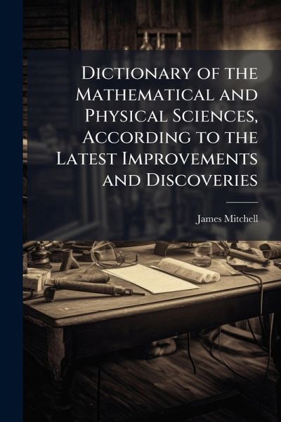 Dictionary of the Mathematical and Physical Sciences, According to the Latest Improvements and Discoveries Dictionary of the Mathematical and Physical Sciences, According to the Latest Improvements and Discoveries