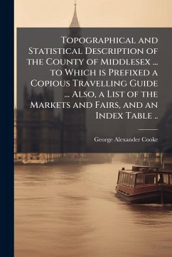 Topographical and Statistical Description of the County of Middlesex ... to Which is Prefixed a Copious Travelling Guide ... Also, a List of the Markets and Fairs, and an Index Table .. - Cooke, George Alexander