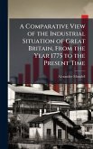 A Comparative View of the Industrial Situation of Great Britain, From the Year 1775 to the Present Time A Comparative View of the Industrial Situation of Great Britain, From the Year 1775 to the Present Time