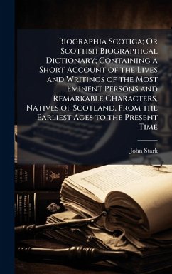 Biographia Scotica; Or Scottish Biographical Dictionary; Containing a Short Account of the Lives and Writings of the Most Eminent Persons and Remarkable Characters, Natives of Scotland, From the Earliest Ages to the Present Time - Stark, John