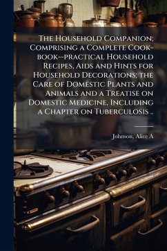 Cover The Household Companion; Comprising a Complete Cook-book--practical Household Recipes, Aids and Hints for Household Decorations; the Care of Domestic Plants and Animals and a Treatise on Domestic Medicine, Including a Chapter on Tuberculosis ..