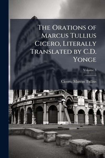 The Orations of Marcus Tullius Cicero, Literally Translated by C.D. Yonge The Orations of Marcus Tullius Cicero, Literally Translated by C.D. Yonge