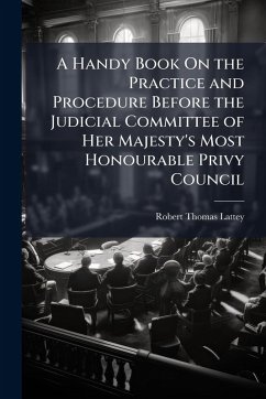 A Handy Book On the Practice and Procedure Before the Judicial Committee of Her Majesty's Most Honourable Privy Council - Lattey, Robert Thomas
