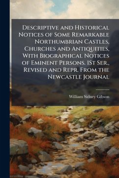Descriptive and Historical Notices of Some Remarkable Northumbrian Castles, Churches and Antiquities, With Biographical Notices of Eminent Persons. 1St Ser., Revised and Repr. From the Newcastle Journal - Gibson, William Sidney