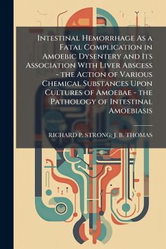Intestinal Hemorrhage As a Fatal Complication in Amoebic Dysentery and Its Association With Liver Abscess - the Action of Various Chemical Substances Upon Cultures of Amoebae - the Pathology of Intestinal Amoebiasis - Thomas, Richard P Strong J B