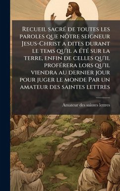 Cover Recueil sacrÃ(c) de toutes les paroles que nÃ´tre seigneur Jesus-Christ a dites durant le tems qu'il a Ã(c)tÃ(c) sur la terre, enfin de celles qu'il profÃ(c)rera lors qu'il viendra au dernier jour pour juger le monde Par un amateur des saintes lettres