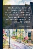 The Register Book of the Lands and Houses in the "New Towne" and the Town of Cambridge With the Records of the Proprietors of the Common Lands The Register Book of the Lands and Houses in the "New Towne" and the Town of Cambridge With the Records of the Proprietors of the Common Lands