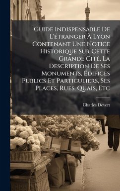 Guide Indispensable De L'Ã(c)tranger Ã€ Lyon Contenant Une Notice Historique Sur Cette Grande CitÃ(c), La Description De Ses Monuments, Ã‰difices Publics Et Particuliers, Ses Places, Rues, Quais, Etc - Devert, Charles