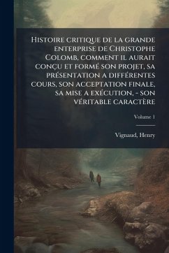 Cover Histoire critique de la grande enterprise de Christophe Colomb, comment il aurait conçu et formÃ(c) son projet, sa prÃ(c)sentation a diffÃ(c)rentes cours, son acceptation finale, sa mise a exÃ(c)cution, - son vÃ(c)ritable caractère