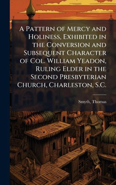 A Pattern of Mercy and Holiness, Exhibited in the Conversion and Subsequent Character of Col. William Yeadon, Ruling Elder in the Second Presbyterian Church, Charleston, S.C.