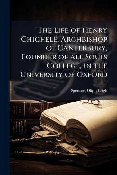 The Life of Henry ChichelÃ(c), Archbishop of Canterbury, Founder of All Souls College, in the University of Oxford - Leigh, Spencer Oliph