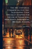 The ABC Universal Commercial Electric Telegraphic Code Specially Adapted for the use of Financiers, Merchants, Shipowners, Brokers, Agents,