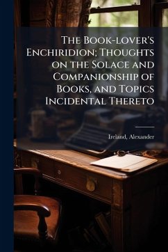 The Book-lover's Enchiridion; Thoughts on the Solace and Companionship of Books, and Topics Incidental Thereto - Ireland, Alexander