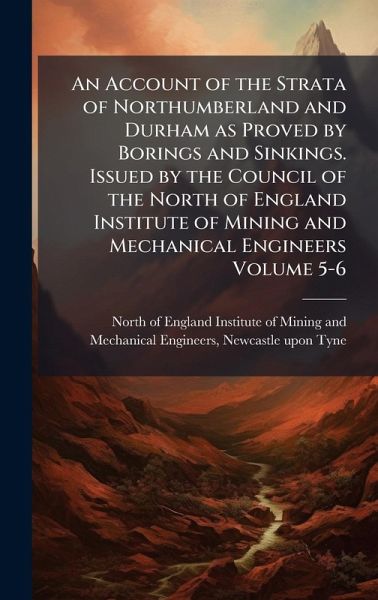 An Account of the Strata of Northumberland and Durham as Proved by Borings and Sinkings. Issued by the Council of the North of England Institute of Mining and Mechanical Engineers Volume 5-6 An Account of the Strata of Northumberland and Durham as Proved by Borings and Sinkings. Issued by the Council of the North of England Institute of Mining and Mechanical Engineers Volume 5-6