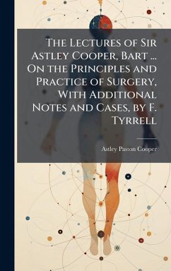 Cover The Lectures of Sir Astley Cooper, Bart ... On the Principles and Practice of Surgery, With Additional Notes and Cases, by F. Tyrrell