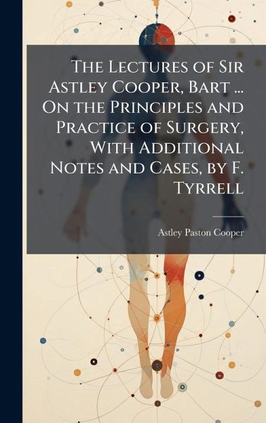 The Lectures of Sir Astley Cooper, Bart ... On the Principles and Practice of Surgery, With Additional Notes and Cases, by F. Tyrrell The Lectures of Sir Astley Cooper, Bart ... On the Principles and Practice of Surgery, With Additional Notes and Cases, by F. Tyrrell
