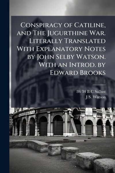 Conspiracy of Catiline, and The Jugurthine War. Literally Translated With Explanatory Notes by John Selby Watson. With an Introd. by Edward Brooks Conspiracy of Catiline, and The Jugurthine War. Literally Translated With Explanatory Notes by John Selby Watson. With an Introd. by Edward Brooks