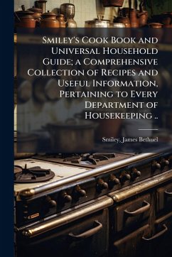 Smiley's Cook Book and Universal Household Guide; a Comprehensive Collection of Recipes and Useful Information, Pertaining to Every Department of Housekeeping .. Smiley's Cook Book and Universal Household Guide; a Comprehensive Collection of Recipes and Useful Information, Pertaining to Every Department of Housekeeping ..