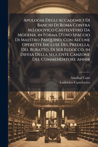 Apologia Degli Accademici Di Banchi Di Roma Contra M.Lodovico Castelvetro Da Modena. in Forma D'uno Spaccio Di Maestro Pasquino, Con Alcune Operette Incluse Del Predella, Del Buratto, Di Ser Fedocco. in Difesa Della Seguente Canzone Del Commendatore Annib
