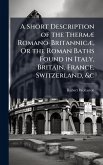 A Short Description of the ThermÃ] Romano-BritannicÃ], Or the Roman Baths Found in Italy, Britain, France, Switzerland, &c