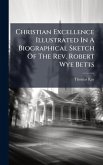 Christian Excellence Illustrated In A Biographical Sketch Of The Rev. Robert Wye Betts