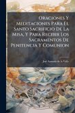 Oraciones Y Meditaciones Para El Santo Sacrificio De La Misa, Y Para Recibir Los Sacramentos De Penitencia Y Comunion
