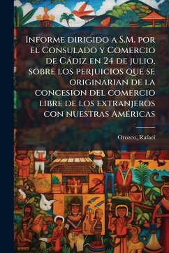 Informe dirigido a S.M. por el Consulado y Comercio de Càdiz en 24 de julio, sobre los perjuicios que se originarian de la concesion del comercio libre de los extranjeros con nuestras AmÃ(c)ricas - Rafael, Orozco