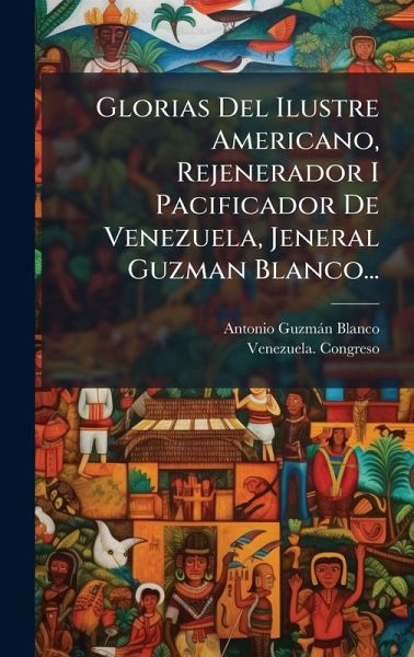 Glorias Del Ilustre Americano, Rejenerador I Pacificador De Venezuela, Jeneral Guzman Blanco... Glorias Del Ilustre Americano, Rejenerador I Pacificador De Venezuela, Jeneral Guzman Blanco...