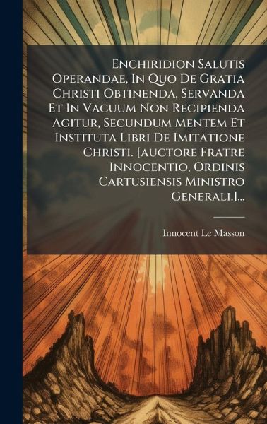 Enchiridion Salutis Operandae, In Quo De Gratia Christi Obtinenda, Servanda Et In Vacuum Non Recipienda Agitur, Secundum Mentem Et Instituta Libri De Imitatione Christi. [auctore Fratre Innocentio, Ordinis Cartusiensis Ministro Generali.]...
