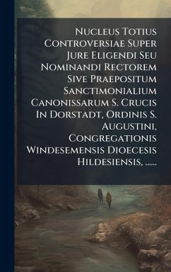 Nucleus Totius Controversiae Super Jure Eligendi Seu Nominandi Rectorem Sive Praepositum Sanctimonialium Canonissarum S. Crucis In Dorstadt, Ordinis S. Augustini, Congregationis Windesemensis Dioecesis Hildesiensis, ...... - Anonymous