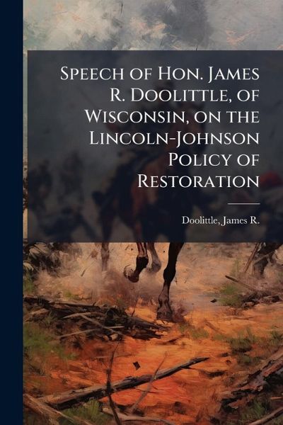 Speech of Hon. James R. Doolittle, of Wisconsin, on the Lincoln-Johnson Policy of Restoration Speech of Hon. James R. Doolittle, of Wisconsin, on the Lincoln-Johnson Policy of Restoration