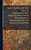 Our Consuls In The East, A Parliamentary Inquiry Into Their Proceedings Imperative, By An Anglo-levantine