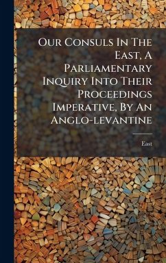 Our Consuls In The East, A Parliamentary Inquiry Into Their Proceedings Imperative, By An Anglo-levantine Our Consuls In The East, A Parliamentary Inquiry Into Their Proceedings Imperative, By An Anglo-levantine
