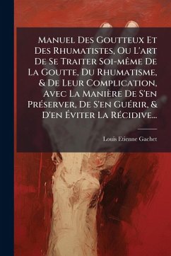 Manuel Des Goutteux Et Des Rhumatistes, Ou L'art De Se Traiter Soi-mÃame De La Goutte, Du Rhumatisme, & De Leur Complication, Avec La Manière De S'en PrÃ(c)server, De S'en GuÃ(c)rir, & D'en Ãviter La RÃ(c)cidive... - Gachet, Louis Etienne Manuel Des Goutteux Et Des Rhumatistes, Ou L'art De Se Traiter Soi-mÃame De La Goutte, Du Rhumatisme, & De Leur Complication, Avec La Manière De S'en PrÃ(c)server, De S'en GuÃ(c)rir, & D'en Ãviter La RÃ(c)cidive... - Gachet, Louis Etienne