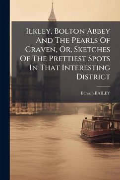 Ilkley, Bolton Abbey And The Pearls Of Craven, Or, Sketches Of The Prettiest Spots In That Interesting District - Bailey, Benson