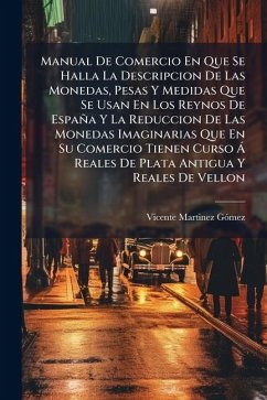Manual De Comercio En Que Se Halla La Descripcion De Las Monedas, Pesas Y Medidas Que Se Usan En Los Reynos De España Y La Reduccion De Las Monedas Imaginarias Que En Su Comercio Tienen Curso Ã Reales De Plata Antigua Y Reales De Vellon - Gã3mez, Vicente Martinez