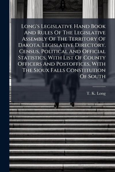 Long's Legislative Hand Book And Rules Of The Legislative Assembly Of The Territory Of Dakota. Legislative Directory. Census, Political And Official Statistics, With List Of County Officers And Postoffices, With The Sioux Falls Constitution Of South Long's Legislative Hand Book And Rules Of The Legislative Assembly Of The Territory Of Dakota. Legislative Directory. Census, Political And Official Statistics, With List Of County Officers And Postoffices, With The Sioux Falls Constitution Of South