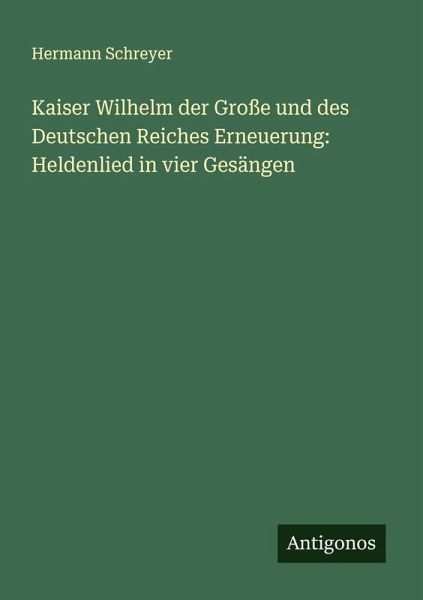 Kaiser Wilhelm der Große und des Deutschen Reiches Erneuerung: Heldenlied in vier Gesängen Kaiser Wilhelm der Große und des Deutschen Reiches Erneuerung: Heldenlied in vier Gesängen